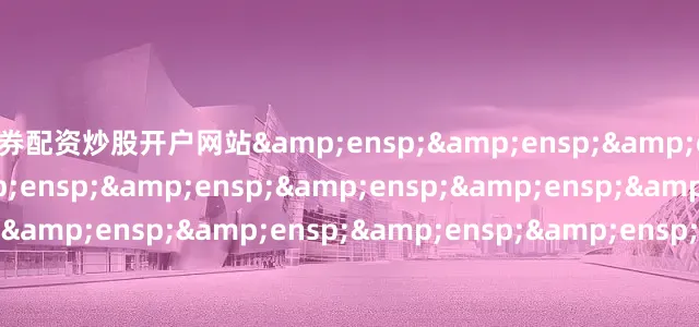 证券配资炒股开户网站&ensp;&ensp;&ensp;&ensp;&ensp;&ensp;&ensp;&ensp;&ensp;&ensp;&ensp;&ensp;&ensp;&ensp;&ensp;&ensp;&ensp;&ensp;&ensp;