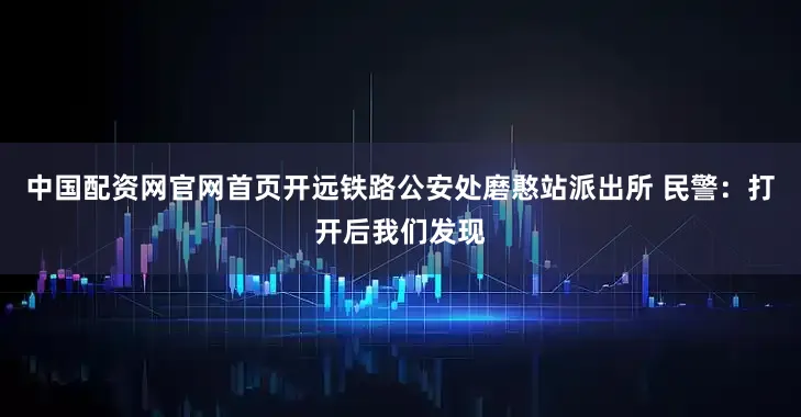 中国配资网官网首页开远铁路公安处磨憨站派出所 民警：打开后我们发现