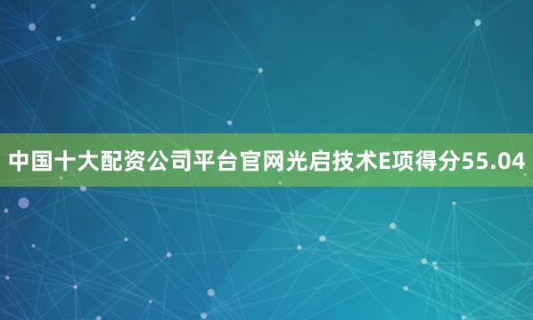 中国十大配资公司平台官网光启技术E项得分55.04