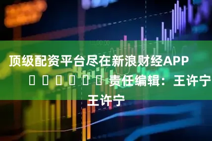 顶级配资平台尽在新浪财经APP            						责任编辑：王许宁