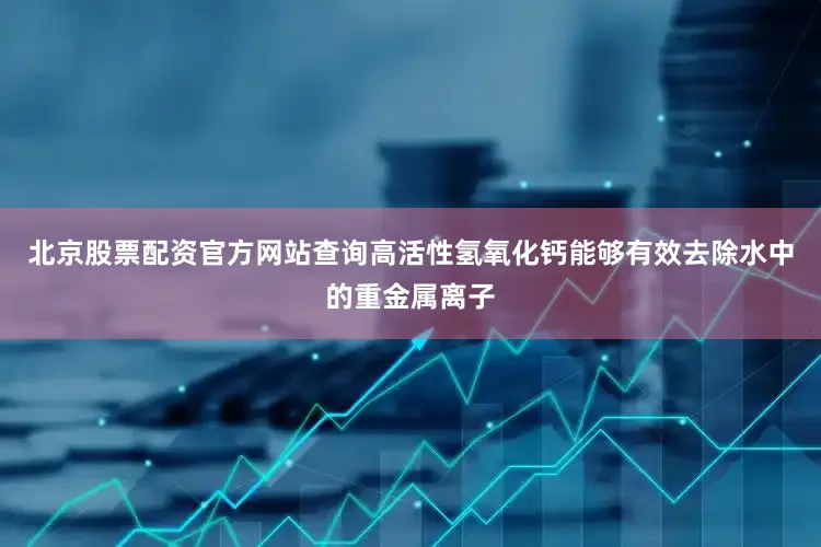 北京股票配资官方网站查询高活性氢氧化钙能够有效去除水中的重金属离子
