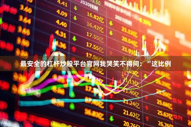 最安全的杠杆炒股平台官网我哭笑不得问：“这比例