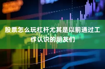 股票怎么玩杠杆尤其是以前通过工作认识的朋友们