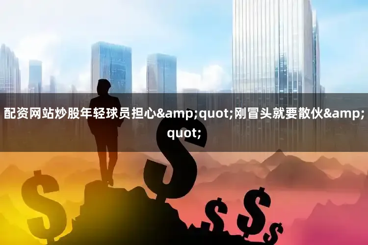 配资网站炒股年轻球员担心&quot;刚冒头就要散伙&quot;