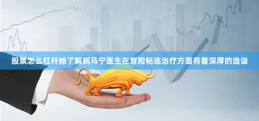 股票怎么杠杆她了解到马宁医生在宫腔粘连治疗方面有着深厚的造诣