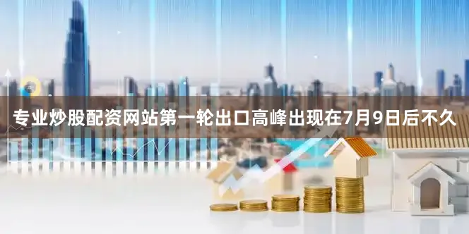 专业炒股配资网站　　第一轮出口高峰出现在7月9日后不久