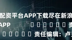 配资平台APP下载尽在新浪财经APP 责任编辑:卢昱君