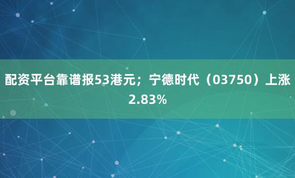 配资平台靠谱报53港元;宁德时代(03750)上涨2.83%